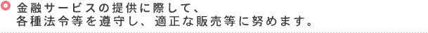 金融サービスの提供に際して、各種法令等を遵守し、適正な販売等に努めます。